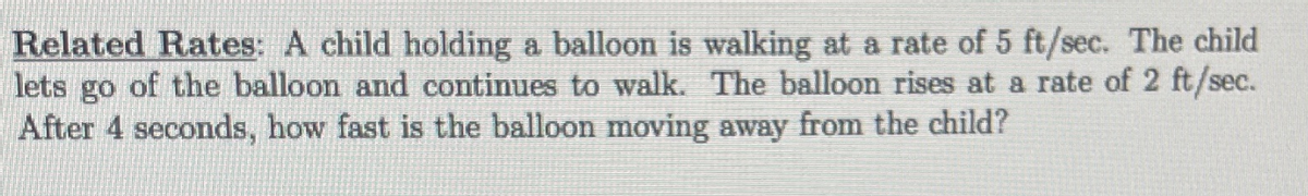 Related Rates: A child holding a balloon is walking at a rate of 5 ft/sec. The child
lets go of the balloon and continues to walk. The balloon rises at a rate of 2 ft/sec.
After 4 seconds, how fast is the balloon moving away from the child?
