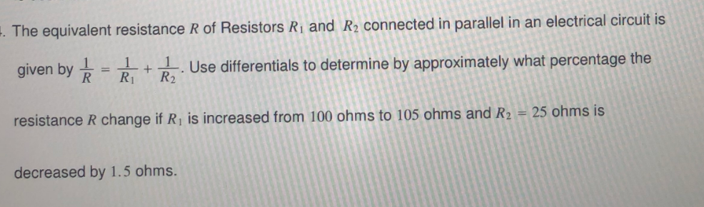 1. The equivalent resistance R of Resistors Rị and R2 connected in parallel in an electrical circuit is
given by
R
1.
R1
Use differentials to determine by approximately what percentage the
R2
%3D
resistance R change if R, is increased from 100 ohms to 105 ohms and R2 = 25 ohms is
decreased by 1.5 ohms.
