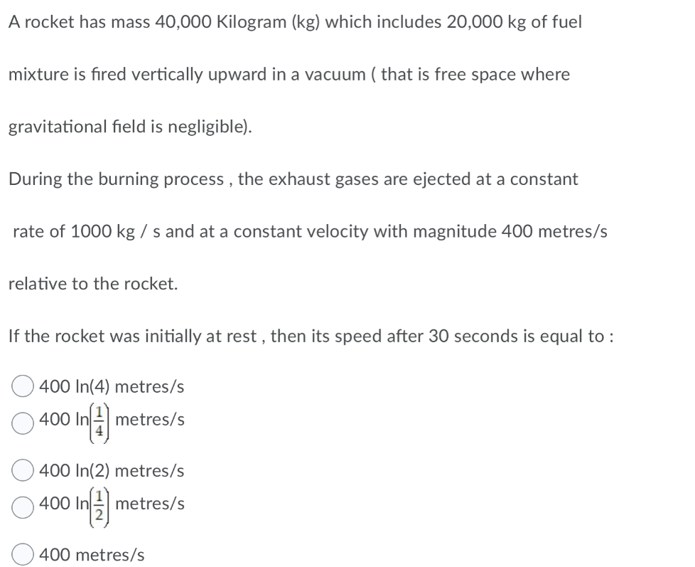 A rocket has mass 40,000 Kilogram (kg) which includes 20,000 kg of fuel
mixture is fired vertically upward in a vacuum ( that is free space where
gravitational field is negligible).
During the burning process , the exhaust gases are ejected at a constant
rate of 1000 kg / s and at a constant velocity with magnitude 400 metres/s
relative to the rocket.
If the rocket was initially at rest , then its speed after 30 seconds is equal to :
400 In(4) metres/s
400 In metres/s
400 In(2) metres/s
O 400 In)
metres/s
400 metres/s
