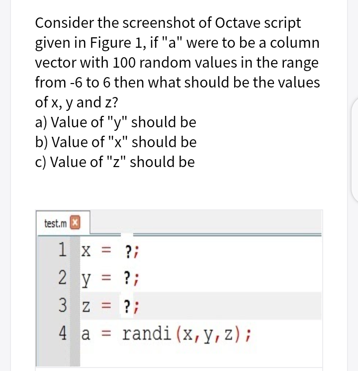 Consider the screenshot of Octave script
given in Figure 1, if "a" were to be a column
vector with 100 random values in the range
from -6 to 6 then what should be the values
of x, y and z?
a) Value of "y" should be
b) Value of "x" should be
c) Value of "z" should be
test.m X
1 x = ?;
2 y = ?;
3 z = ?;
4 a = randi(x,y,z);
