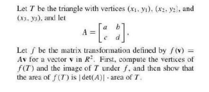 Let T be the triangle with vertices (x1, yı), (x2. ya), and
(x3, ya), and let
a
b
A =
d
Let f be the matrix transformation defined by f(v) =
Av for a vector v in R. First, compute the vertices of
f(T) and the image of T under f, and then show that
the area of f(T) is | det(A)| area of T.
