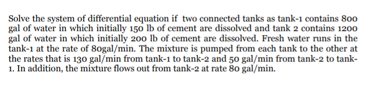 Solve the system of differential equation if two connected tanks as tank-1 contains 800
gal of water in which initially 150 lb of cement are dissolved and tank 2 contains 1200
gal of water in which initially 200 lb of cement are dissolved. Fresh water runs in the
tank-1 at the rate of 80gal/min. The mixture is pumped from each tank to the other at
the rates that is 130 gal/min from tank-1 to tank-2 and 50 gal/min from tank-2 to tank-
1. In addition, the mixture flows out from tank-2 at rate 80 gal/min.
