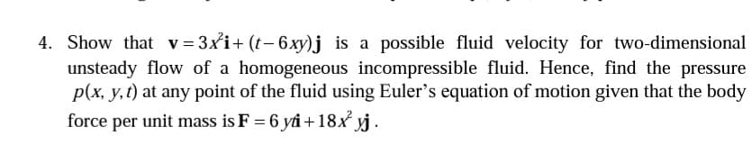 4. Show that v= 3xi+ (t- 6xy)j is a possible fluid velocity for two-dimensional
unsteady flow of a homogeneous incompressible fluid. Hence, find the pressure
p(x, y,t) at any point of the fluid using Euler's equation of motion given that the body
force per unit mass is F = 6 yi+18x yj.
