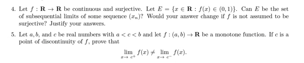 4. Let f : R → R be continuous and surjective. Let E = {x € R : f(x) € (0,1)}. Can E be the set
of subsequential limits of some sequence (xn)? Would your answer change if f is not assumed to be
surjective? Justify your answers.
5. Let a, b, and c be real numbers with a <c<b and let f: (a, b) → R be a monotone function. If c is a
point of discontinuity of f, prove that
lim f(x)# lim f(x).
a+ ct
