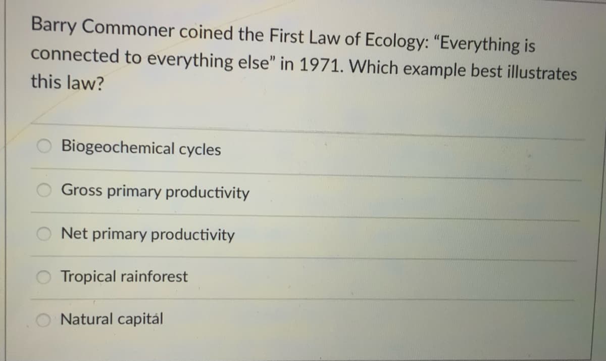 Barry Commoner coined the First Law of Ecology: "Everything is
connected to everything else" in 1971. Which example best illustrates
this law?
Biogeochemical cycles
Gross primary productivity
Net primary productivity
Tropical rainforest
Natural capitál
