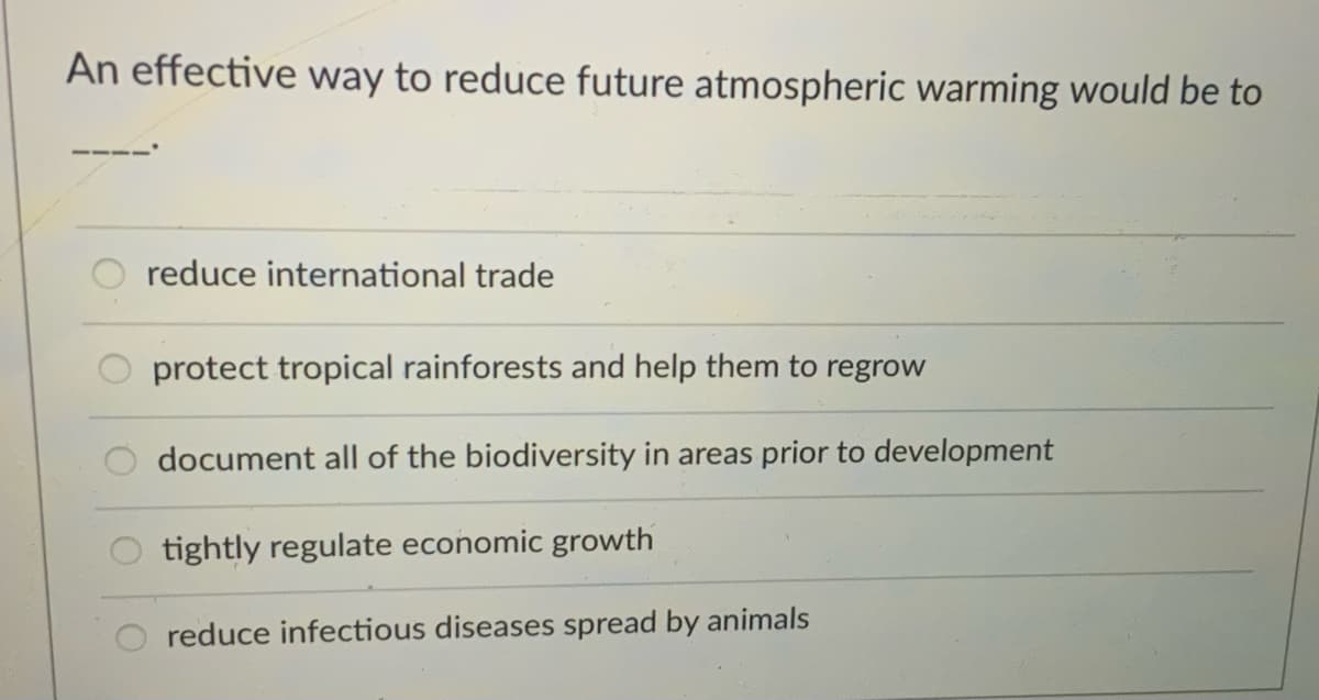 An effective way to reduce future atmospheric warming would be to
reduce international trade
protect tropical rainforests and help them to regrow
document all of the biodiversity in areas prior to development
tightly regulate economic growth
reduce infectious diseases spread by animals

