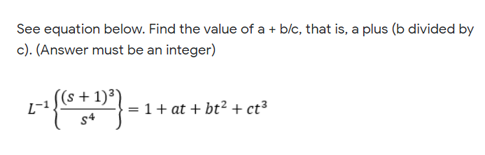 See equation below. Find the value of a + b/c, that is, a plus (b divided by
c). (Answer must be an integer)
(s + 1)³)
L-1
= 1+ at + bt² + ct³
s4

