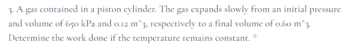 3. A gas contained in a piston cylinder. The gas expands slowly from an initial pressure
and volume of 650 kPa and o.12 m^3, respectively to a final volume of o.60 m^3.
Determine the work done if the temperature remains constant.

