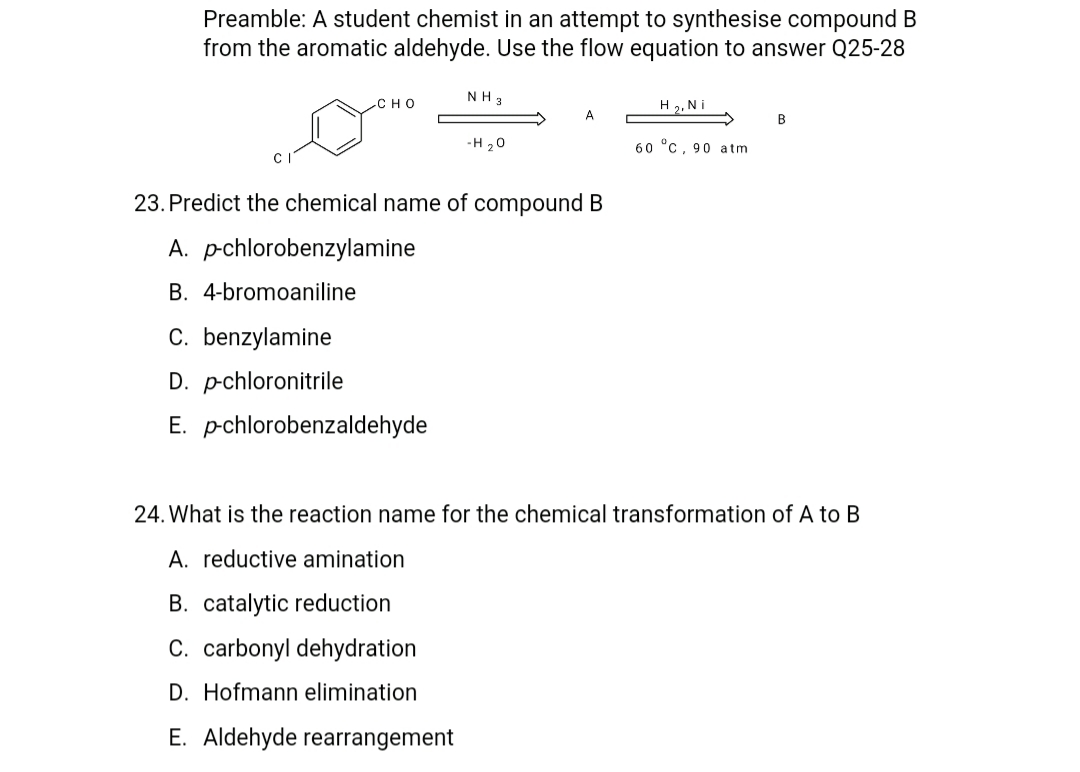 Preamble: A student chemist in an attempt to synthesise compound B
from the aromatic aldehyde. Use the flow equation to answer Q25-28
NH 3
H 2, Ni
сно
B
-H 20
60 °C, 90 atm
23. Predict the chemical name of compound B
A. pchlorobenzylamine
B. 4-bromoaniline
C. benzylamine
D. pchloronitrile
E. pchlorobenzaldehyde
24. What is the reaction name for the chemical transformation of A to B
A. reductive amination
B. catalytic reduction
C. carbonyl dehydration
D. Hofmann elimination
E. Aldehyde rearrangement
