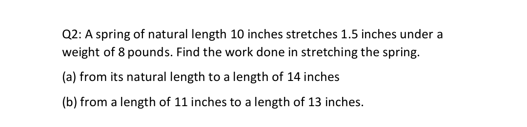 Q2: A spring of natural length 10 inches stretches 1.5 inches under a
weight of 8 pounds. Find the work done in stretching the spring.
(a) from its natural length to a length of 14 inches
(b) from a length of 11 inches to a length of 13 inches.
