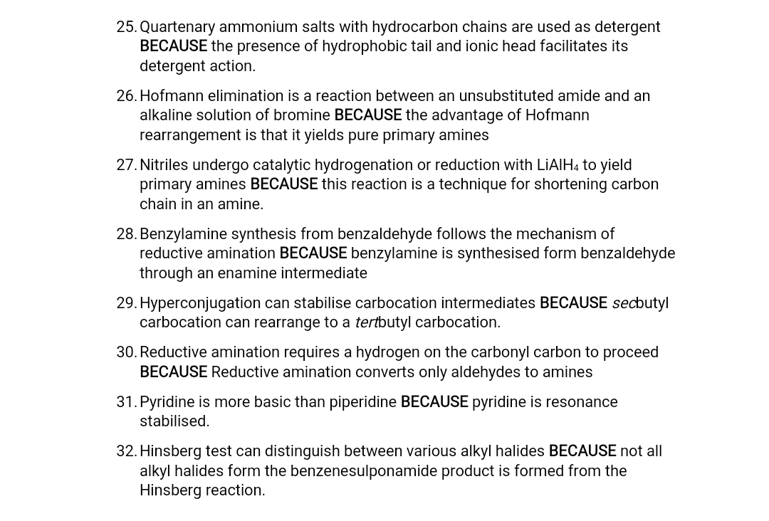25. Quartenary ammonium salts with hydrocarbon chains are used as detergent
BECAUSE the presence of hydrophobic tail and ionic head facilitates its
detergent action.
26. Hofmann elimination is a reaction between an unsubstituted amide and an
alkaline solution of bromine BECAUSE the advantage of Hofmann
rearrangement is that it yields pure primary amines
27. Nitriles undergo catalytic hydrogenation or reduction with LIAIH4 to yield
primary amines BECAUSE this reaction is a technique for shortening carbon
chain in an amine.
