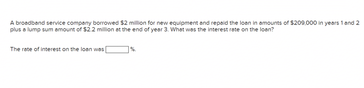 A broadband service company borrowed $2 million for new equipment and repaid the loan in amounts of $209,000 in years 1 and 2
plus a lump sum amount of $2.2 million at the end of year 3. What was the interest rate on the loan?
The rate of interest on the loan was
%.
