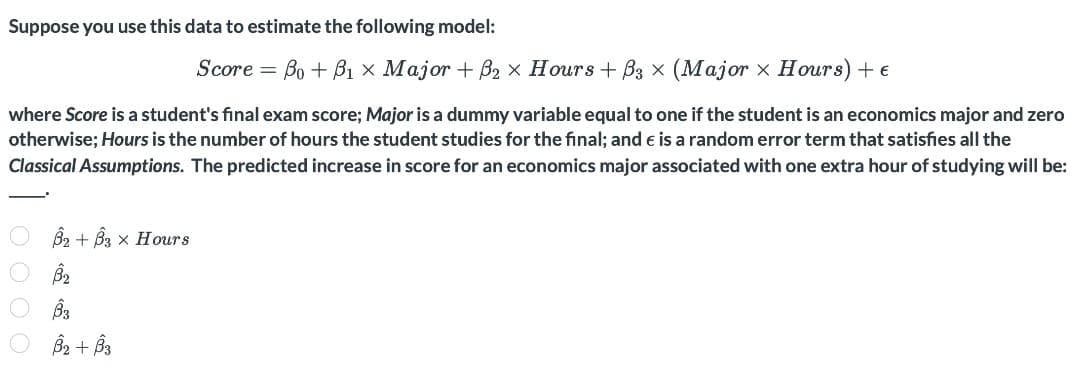 Suppose you use this data to estimate the following model:
Score = Bo + B1 × Major + B2 × Hours + B3 × (Major x Hours) + e
where Score is a student's final exam score; Major is a dummy variable equal to one if the student is an economics major and zero
otherwise; Hours is the number of hours the student studies for the final; and e is a random error term that satisfies all the
Classical Assumptions. The predicted increase in score for an economics major associated with one extra hour of studying will be:
B2 + B3 x Hours
B2 + Bs
