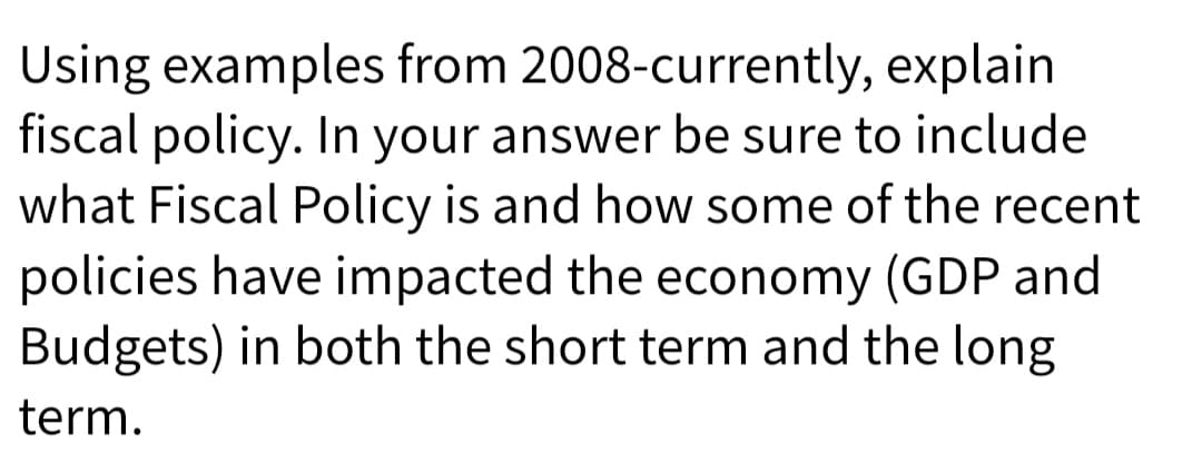 Using examples from 2008-currently, explain
fiscal policy. In your answer be sure to include
what Fiscal Policy is and how some of the recent
policies have impacted the economy (GDP and
Budgets) in both the short term and the long
term.
