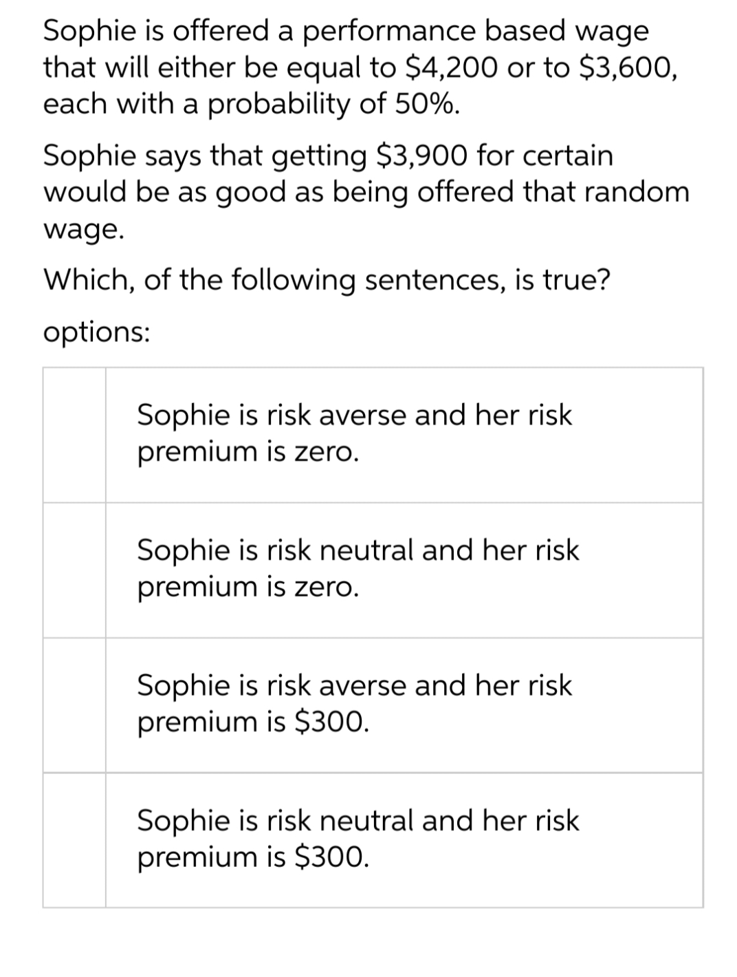 Sophie is offered a performance based wage
that will either be equal to $4,200 or to $3,600,
each with a probability of 50%.
Sophie says that getting $3,900 for certain
would be as good as being offered that random
wage.
Which, of the following sentences, is true?
options:
Sophie is risk averse and her risk
premium is zero.
Sophie is risk neutral and her risk
premium is zero.
Sophie is risk averse and her risk
premium is $300.
Sophie is risk neutral and her risk
premium is $300.
