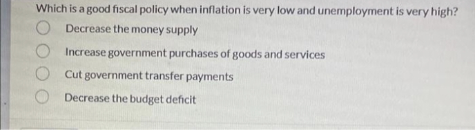 Which is a good fiscal policy when inflation is very low and unemployment is very high?
Decrease the money supply
O Increase government purchases of goods and services
Cut government transfer payments
Decrease the budget deficit
