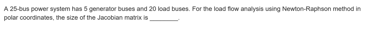 A 25-bus power system has 5 generator buses and 20 load buses. For the load flow analysis using Newton-Raphson method in
polar coordinates, the size of the Jacobian matrix is
