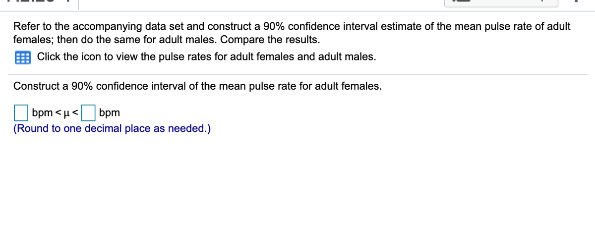 Refer to the accompanying data set and construct a 90% confidence interval estimate of the mean pulse rate of adult
females; then do the same for adult males. Compare the results.
Click the icon to view the pulse rates for adult females and adult males.
Construct a 90% confidence interval of the mean pulse rate for adult females.
bpm <µ< bpm
(Round to one decimal place as needed.)
