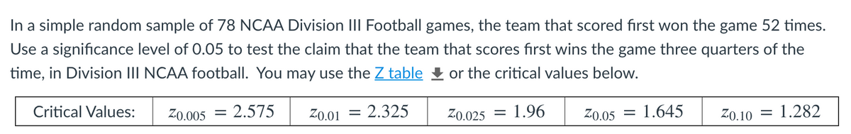 In a simple random sample of 78 NCAA Division III Football games, the team that scored first won the game 52 times.
Use a significance level of 0.05 to test the claim that the team that scores first wins the game three quarters of the
time, in Division III NCAA football. You may use the Z table & or the critical values below.
Critical Values:
Z0.005 = 2.575
Z0.01
2.325
Z0.025
1.96
Z0.05
1.645
Z0.10
1.282
