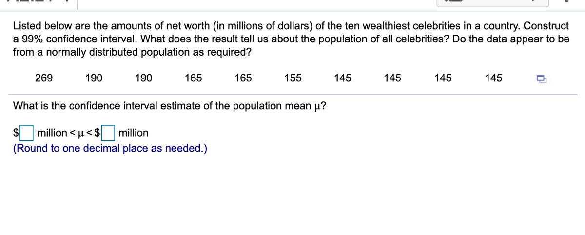 Listed below are the amounts of net worth (in millions of dollars) of the ten wealthiest celebrities in a country. Construct
a 99% confidence interval. What does the result tell us about the population of all celebrities? Do the data appear to be
from a normally distributed population as required?
269
190
190
165
165
155
145
145
145
145
What is the confidence interval estimate of the population mean µ?
$
million < u< $
million
(Round to one decimal place as needed.)
