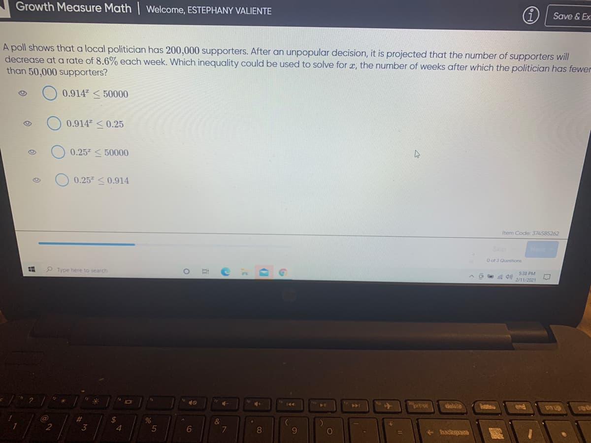 Growth Measure Math | welcome, ESTEPHANY VALIENTE
G) Save & Ex
A poll shows that a local politician has 200,000 supporters. After an unpopular decision, it is projected that the number of supporters will
decrease at a rate of 8.6% each week. Which inequality could be used to solve for x, the number of weeks after which the politician has fewer
than 50,000 supporters?
0.914 <50000
0.914 <0.25
0.25 < 50000
0.25 <0.914
Item Code: 374585262
O of 3 Questions
O Type here to search
O do)
5:38 PM
2/11/2021
10
10 144
prtse
dolete
end
@
%23
%24
&
2
3
4
6
8
- badkspara
