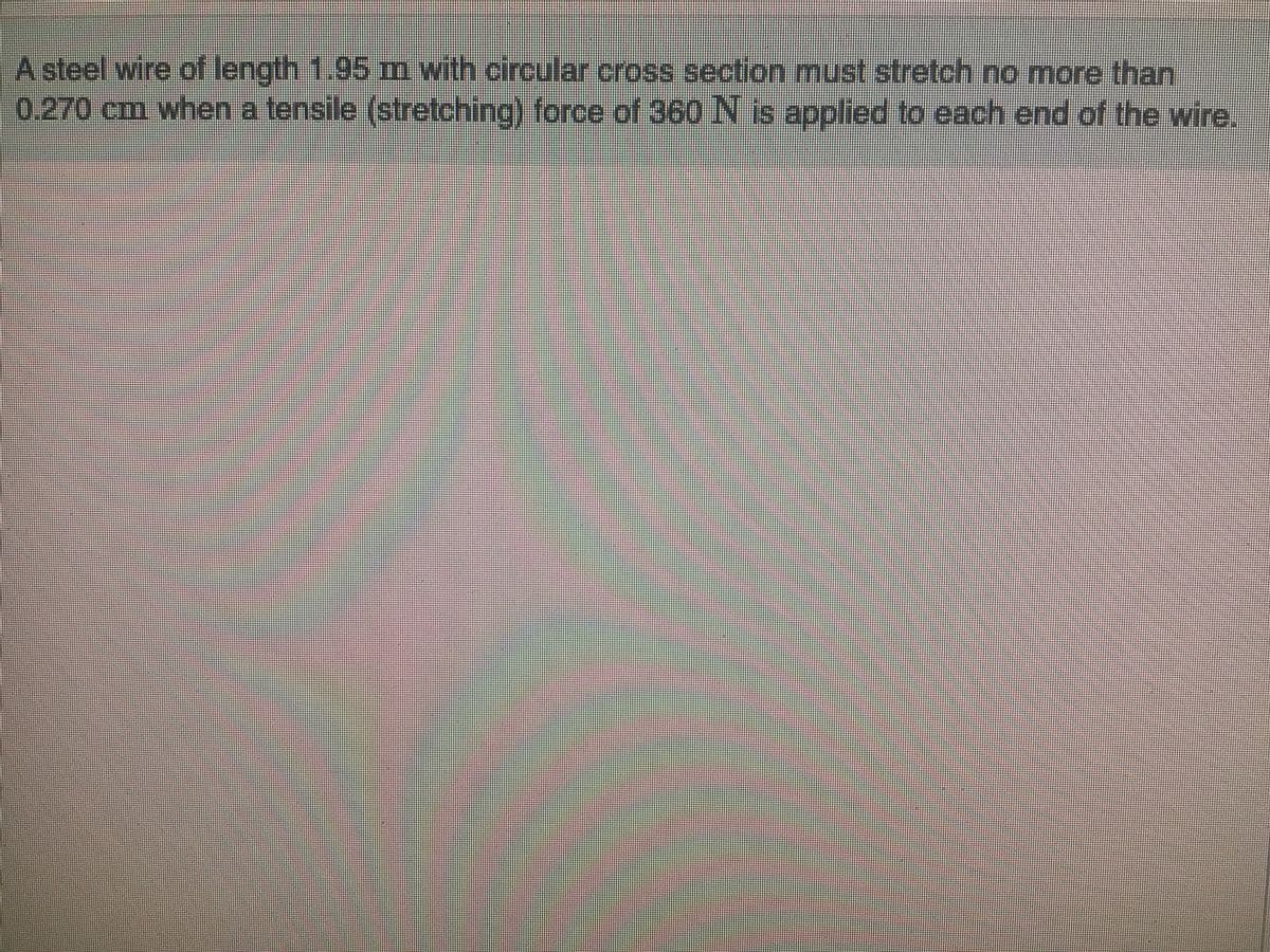 A steel wire of length 1.95 m with circular cross section must stretch no more than
0.270 cm when a tensile (stretching) force of 360 N is applied to each end of the wire.
