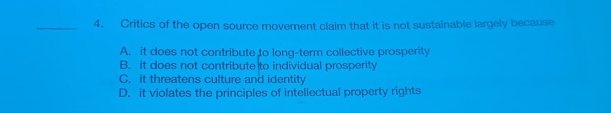 4.
Critics of the open source movement claim that it is not sustainable largely because
A. it does not contribute to long-term collective prosperity
B. it does not contribute to individual prosperity
C. it threatens culture and identity
D. it violates the principles of intellectual property rights