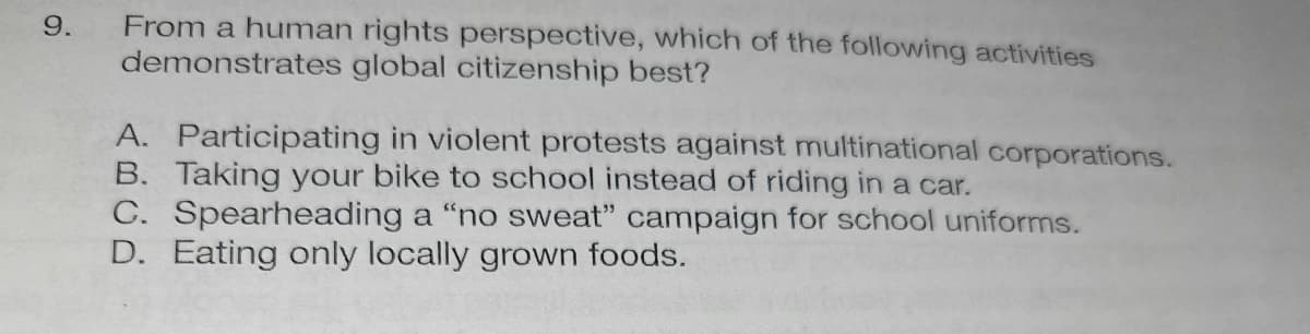 9.
From a human rights perspective, which of the following activities
demonstrates global citizenship best?
A. Participating in violent protests against multinational corporations.
B. Taking your bike to school instead of riding in a car.
C. Spearheading a "no sweat" campaign for school uniforms.
D. Eating only locally grown foods.