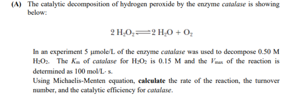 (A) The catalytic decomposition of hydrogen peroxide by the enzyme catalase is showing
below:
2 H;O2=2 H¿0 + O,
In an experiment 5 µmole/L of the enzyme catalase was used to decompose 0.50 M
H2O2. The Km of catalase for H2O2 is 0.15 M and the Vmax of the reaction is
determined as 100 mol/L- s.
Using Michaelis-Menten equation, calculate the rate of the reaction, the turnover
number, and the catalytic efficiency for catalase.
