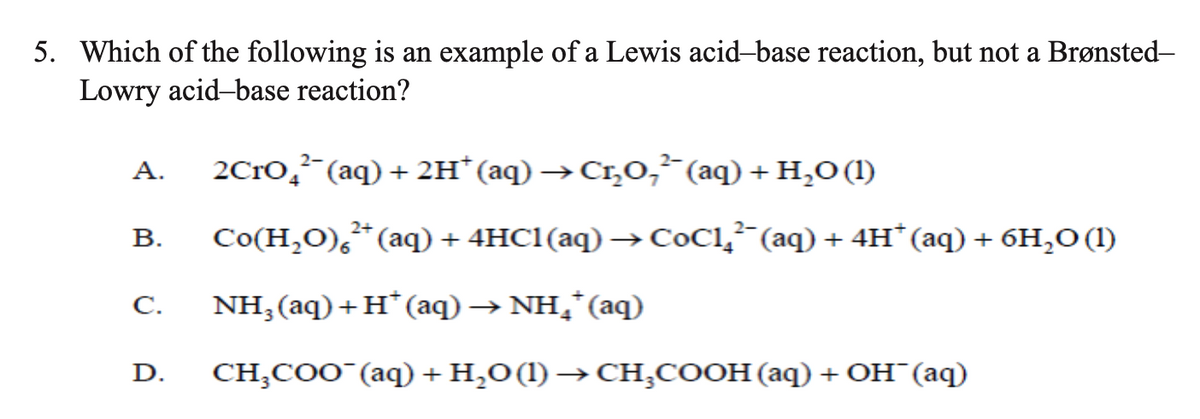 5. Which of the following is an example of a Lewis acid-base reaction, but not a Brønsted-
Lowry acid-base reaction?
А.
2C1O,²¯(aq) + 2H* (aq) →Cr,O, (aq) + H,O (1)
В.
Со(Н,0), * (аq) + 4HC1(aq) —> СОС1,;" (аq) + 4н" (аq) + бH,о()
C.
NH;(aq)+H*(aq) → NH,*(aq)
D.
CHCоо "(аq) + H,о(1) —СH,соон (аq) + Он (аq)
