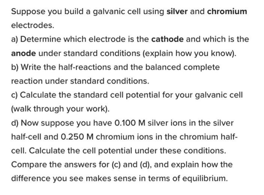 Suppose you build a galvanic cell using silver and chromium
electrodes.
a) Determine which electrode is the cathode and which is the
anode under standard conditions (explain how you know).
b) Write the half-reactions and the balanced complete
reaction under standard conditions.
c) Calculate the standard cell potential for your galvanic cell
(walk through your work).
d) Now suppose you have 0.100M silver ions in the silver
half-cell and 0.250 M chromium ions in the chromium half-
cell. Calculate the cell potential under these conditions.
Compare the answers for (c) and (d), and explain how the
difference you see makes sense in terms of equilibrium.
