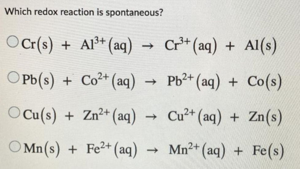 Which redox reaction is spontaneous?
OCr(s) + Al³+ (aq)
→ Cr** (aq) + Al(s)
OPb(s) + Co²+ (aq)
- Pb2+ (aq) + Co(s)
OCu(s) + Zn²+ (aq)
Cu²+ (aq) + Zn(s)
->
O Mn(s) + Fe2+ (aq)
-
Mn²+ (aq) + Fe(s)
