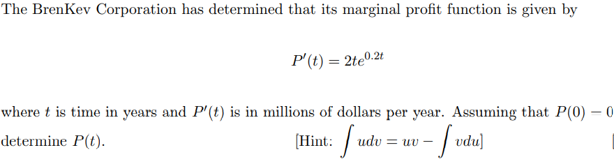 The BrenKev Corporation has determined that its marginal profit function is given by
P'(t) = 2te0.2t
where t is time in years and P'(t) is in millions of dollars per year. Assuming that P(0) – 0
[Hint:
- vdu]
determine P(t).
udv = uv
