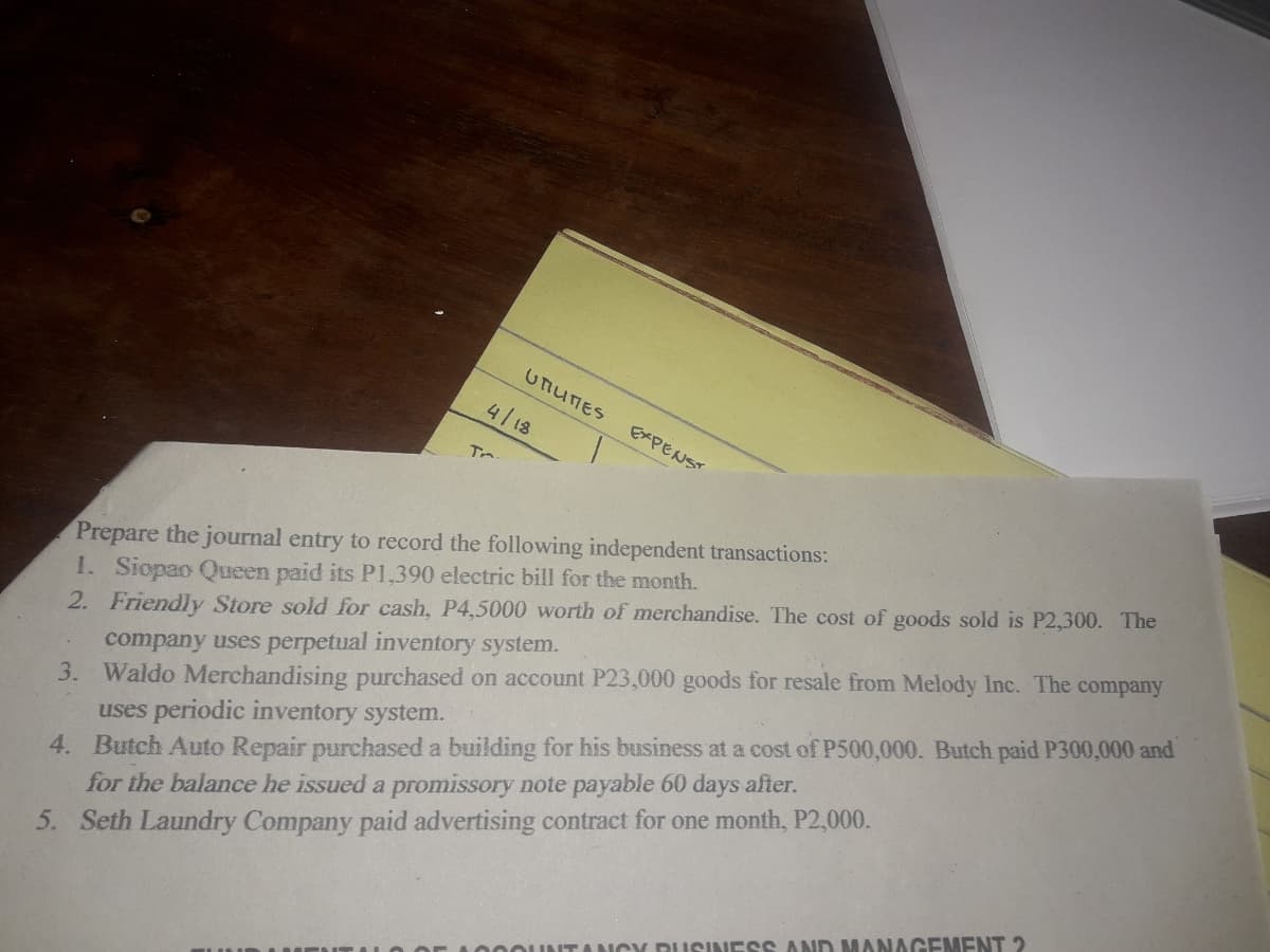 UTIUTES
4/18
EXPENST
Prepare the journal entry to record the following independent transactions:
1. Siopao Queen paid its P1,390 electric bill for the month.
2. Friendly Store sold for cash, P4,5000 worth of merchandise. The cost of goods sold is P2,300. The
company uses perpetual inventory system.
3. Waldo Merchandising purchased on account P23,000 goods for resale from Melody Inc. The company
uses periodic inventory system.
4. Butch Auto Repair purchased a building for his business at a cost of P500,000. Butch paid P300,000 and
for the balance he issued a promissory note payable 60 days after.
5. Seth Laundry Company paid advertising contract for one month, P2,000.
ITANCY DUSINESS AND MANAGEMENT 2
