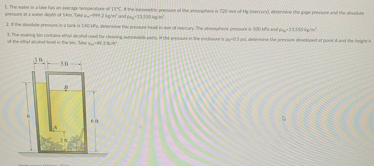 1. The water in a lake has an average temperature of 15°C. If the barometric pressure of the atmosphere is 720 mm of Hg (mercury), determine the gage pressure and the absolute
pressure at a water depth of 14m. Take pw-999.2 kg/m and pHe 13,550 kg/m2.
2. If the absolute pressure in a tank is 140 kPa, determine the pressure head in mm of mercury. The atmospheric pressure is 100 kPa and PHg-13,550 kg/m.
3. The soaking bin contains ethyl alcohol used for cleaning automobile parts. If the pressure in the enclosure is pe-0.5 psi, determine the pressure developed at point A and the height h
of the ethyl alcohol level in the bin. Take yen-49.3 lb/ft'.
1 ft
3 ft
B
6 ft
2 ft,
