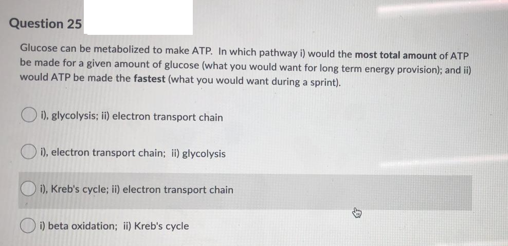 Question 25
Glucose can be metabolized to make ATP. In which pathway i) would the most total amount of ATP
be made for a given amount of glucose (what you would want for long term energy provision); and ii)
would ATP be made the fastest (what you would want during a sprint).
i), glycolysis; ii) electron transport chain
O i), electron transport chain; ii) glycolysis
i), Kreb's cycle; ii) electron transport chain
i) beta oxidation; ii) Kreb's cycle
