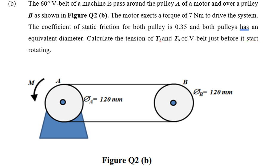 (b)
The 60° V-belt of a machine is pass around the pulley A of a motor and over a pulley
B as shown in Figure Q2 (b). The motor exerts a torque of 7 Nm to drive the system.
The coefficient of static friction for both pulley is 0.35 and both pulleys has an
equivalent diameter. Calculate the tension of T;and T, of V-belt just before it start
rotating.
M
A
B
Øg= 120 mm
Ø= 120 mm
Figure Q2 (b)
