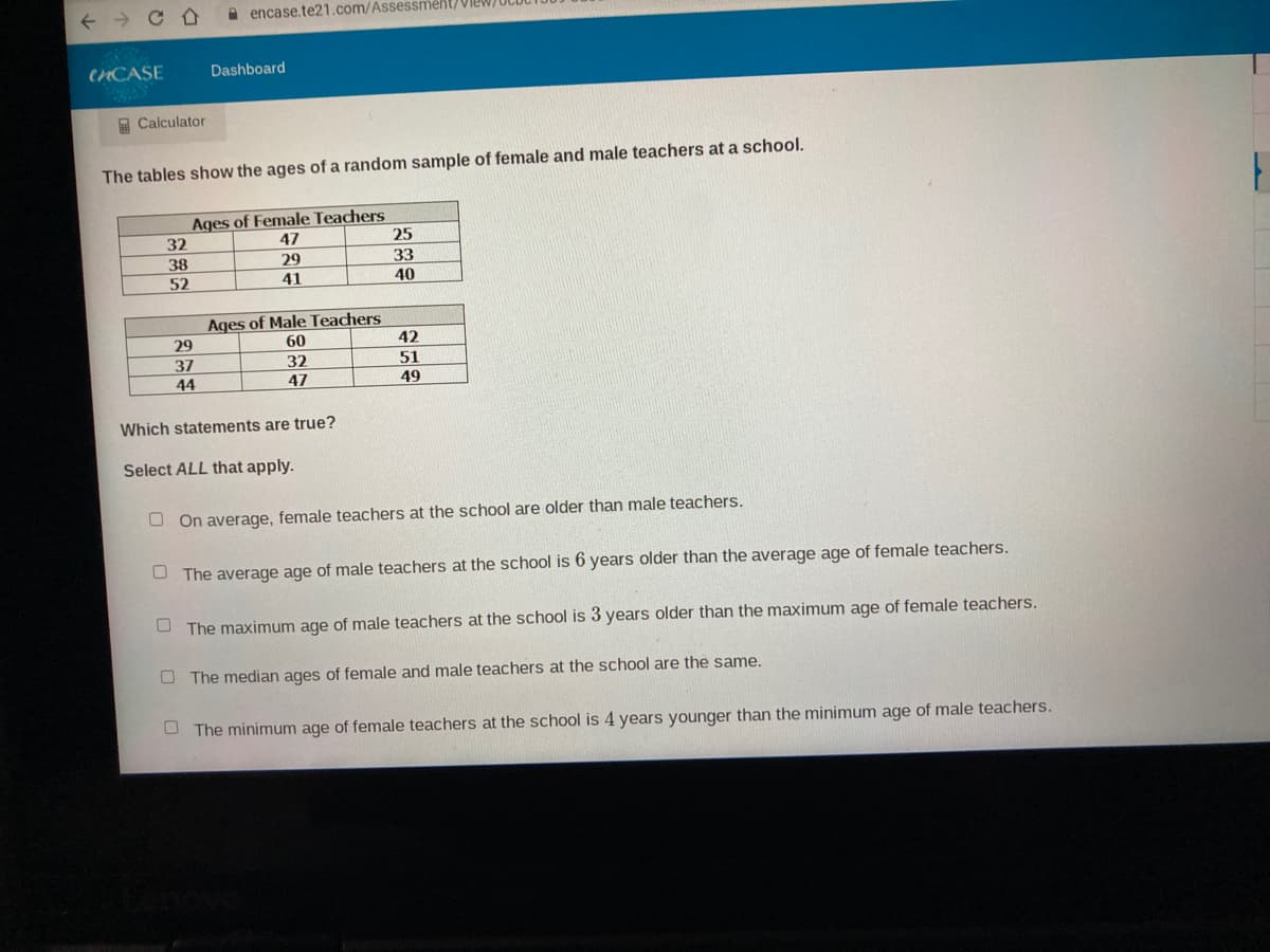 A encase.te21.com/Assessment/Vie
CHCASE
Dashboard
A Calculator
The tables show the ages of a random sample of female and male teachers at a school.
Ages of Female Teachers
47
32
25
33
40
38
29
52
41
Ages of Male Teachers
60
32
47
29
42
37
51
44
49
Which statements are true?
Select ALL that apply.
O On average, female teachers at the school are older than male teachers.
The average age of male teachers at the school is 6 years older than the average age of female teachers.
O The maximum age of male teachers at the school is 3 years older than the maximum age of female teachers.
O The median ages of female and male teachers at the school are the same.
O The minimum age of female teachers at the school is 4 years younger than the minimum age of male teachers.
