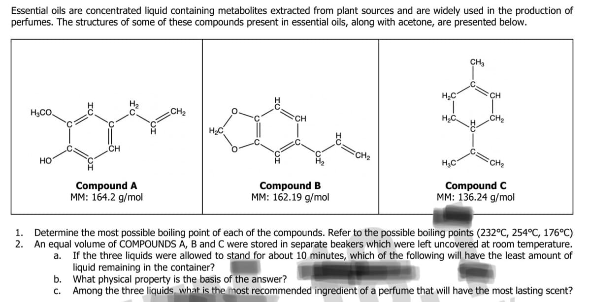 Essential oils are concentrated liquid containing metabolites extracted from plant sources and are widely used in the production of
perfumes. The structures of some of these compounds present in essential oils, along with acetone, are presented below.
1.
2.
H3CO.
HO
CH
b.
C.
Compound A
MM: 164.2 g/mol
CH₂
H₂C
Compound B
MM: 162.19 g/mol
FCH₂
H₂C
H₂C
CH3
H₂C
CH
CH₂
CH₂
Compound C
MM: 136.24 g/mol
Determine the most possible boiling point of each of the compounds. Refer to the possible boiling points (232°C, 254°C, 176°C)
An equal volume of COMPOUNDS A, B and C were stored in separate beakers which were left uncovered at room temperature.
If the three liquids were allowed to stand for about 10 minutes, which of the following will have the least amount of
liquid remaining in the container?
a.
What physical property is the basis of the answer?
Among the three liquids, what is the most recommended ingredient of a perfume that will have the most lasting scent?