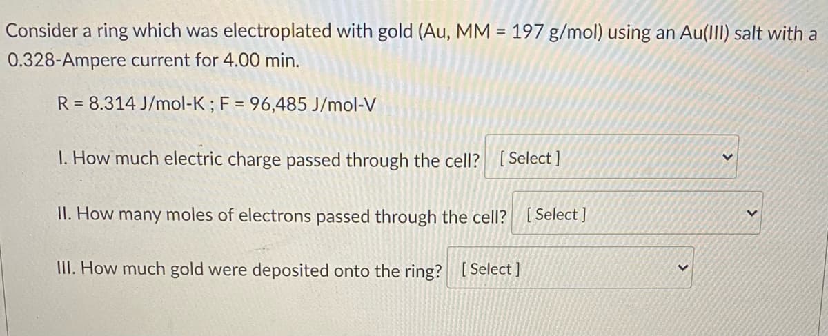 Consider a ring which was electroplated with gold (Au, MM = 197 g/mol) using an Au(III) salt with a
0.328-Ampere current for 4.00 min.
R= 8.314 J/mol-K; F = 96,485 J/mol-V
1. How much electric charge passed through the cell? [Select]
V
II. How many moles of electrons passed through the cell? [Select]
III. How much gold were deposited onto the ring? [Select]
V
V