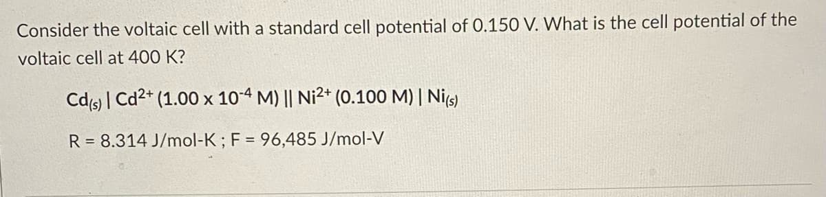 Consider the voltaic cell with a standard cell potential of 0.150 V. What is the cell potential of the
voltaic cell at 400 K?
Cd(s) | Cd2+ (1.00 x 10-4 M) || Ni2+ (0.100 M) | Ni(s)
R= 8.314 J/mol-K; F = 96,485 J/mol-V