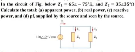 In the circuit of Fig. below Z1 = 652 – 75°N, and Z2 = 35435°N
Calculate the total: (a) apparent power, (b) real power, (c) reactive
power, and (d) pf, supplied by the source and seen by the source.
120/10° V ms (

