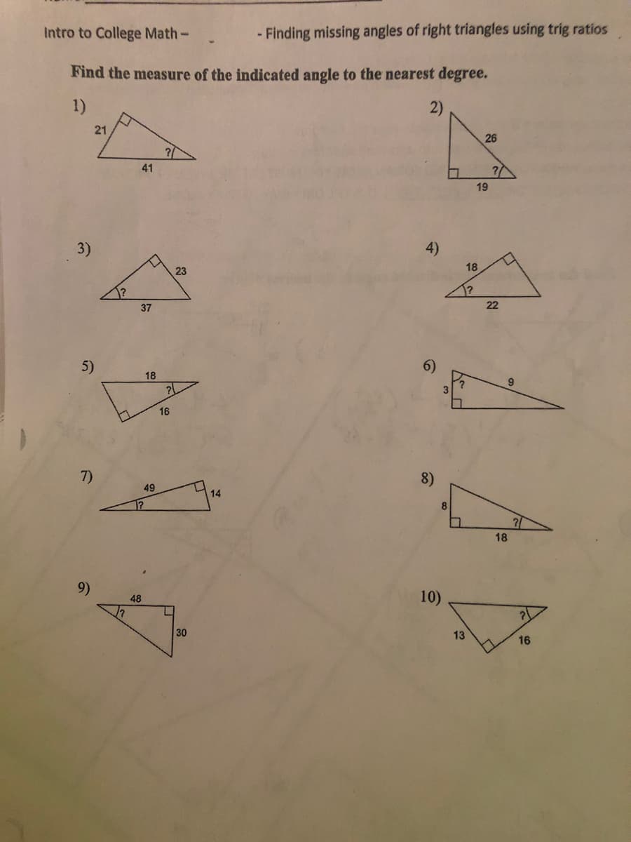 Intro to College Math-
- Finding missing angles of right triangles using trig ratios
Find the measure of the indicated angle to the nearest degree.
1)
21
26
41
19
4)
3)
18
23
1?
22
37
5)
18
16
7)
8)
49
14
8
1?
18
10)
48
30
13
16
