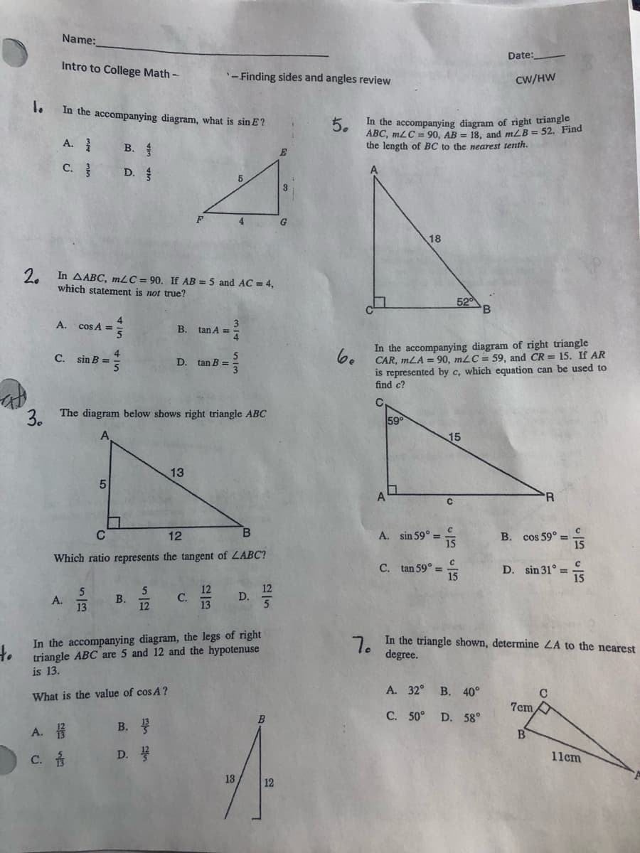 Name:
Date:
Intro to College Math-
'-Finding sides and angles review
CW/HW
1.
In the accompanying diagram, what is sin E?
5.
ABC, mLC = 90, AB = 18. and mLB = 52. Find
the length of BC to the nearest tenth.
In the accompanying diagram of right triangle
A.
В.
C.
D.
4
G
18
2.
In AABC, mLC = 90. If AB = 5 and AC = 4,
which statement is not true?
520
A. cos A =
B. tan A =
In the accompanying diagram of right triangle
CAR, mLA = 90, mLC= 59, and CR = 15. If AR
is represented by c, which equation can be used to
find c?
4
C. sin B =
D. tan B =
2 The diagram below shows right triangle ABC
59
15
13
5
R
C
A. sin 59° =
15
12
B. cos 59° =
Which ratio represents the tangent of LABC?
C. tan 59° =
15
D. sin 31° =
12
D.
C.
A.
13
В.
12
In the accompanying diagram, the legs of right
triangle ABC are 5 and 12 and the hypotenuse
is 13.
In the triangle shown, determine ZA to the nearest
7.
degree.
А. 32° В. 40°
What is the value of cos A ?
7cm
C. 50° D. 58°
A. #
В.
C.
D.
11cm
13
12

