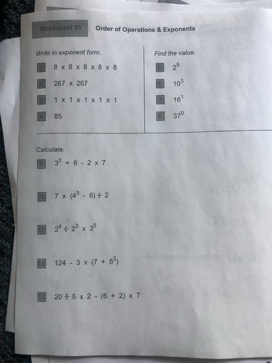 Worksheet #5
Order of Operations & Exponents
Write in exponent form.
Find the value.
8 x 8 x 8 х 8 х 8
25
5
267 x 267
6.
103
1 x 1 x 1 x 1 x 1
161
85
37°
Calculate.
32 + 6 2 x 7
10
7 x (4 - 6)÷ 2
24 ÷ 23 x 35
12
124 3 x (7 + 52)
13
20 5 x 2 (6 + 2) x 7
