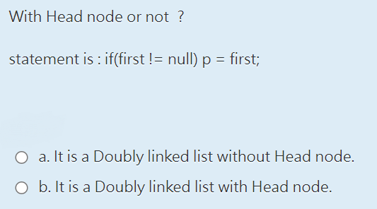 With Head node or not?
statement is: if(first != null) p = first;
O a. It is a Doubly linked list without Head node.
O b. It is a Doubly linked list with Head node.