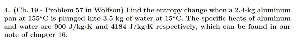 4. (Ch. 19- Problem 57 in Wolfson) Find the entropy change when a 2.4-kg aluminum
pan at 155°C is plunged into 3.5 kg of water at 15°C. The specific heats of aluminum
and water are 900 J/kg-K and 4184 J/kg.K respectively, which can be found in our
note of chapter 16.