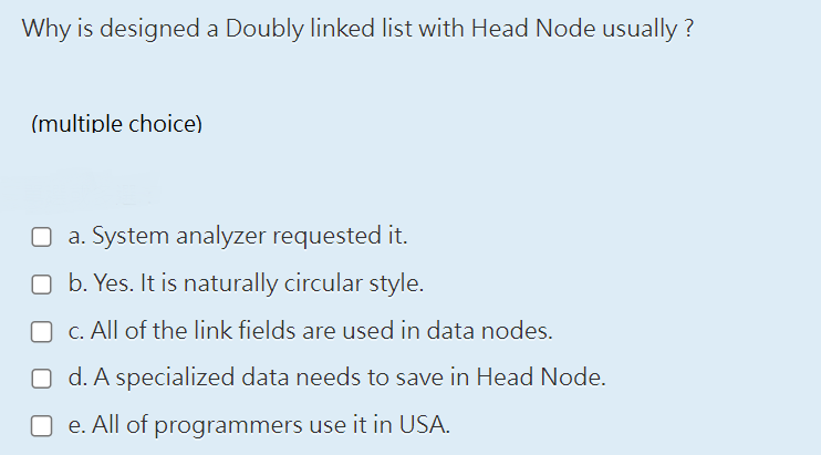 Why is designed a Doubly linked list with Head Node usually ?
(multiple choice)
a. System analyzer requested it.
b. Yes. It is naturally circular style.
c. All of the link fields are used in data nodes.
O d. A specialized data needs to save in Head Node.
e. All of programmers use it in USA.