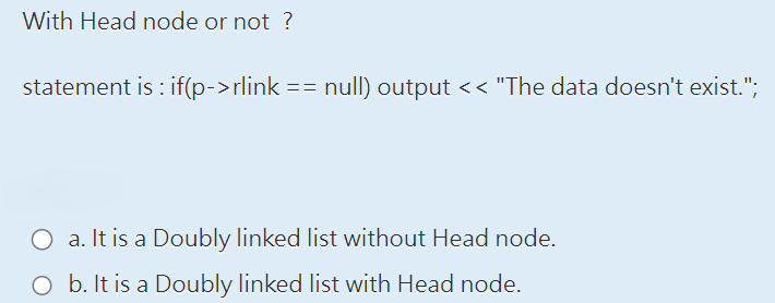 With Head node or not?
statement is: if(p->rlink == null) output << "The data doesn't exist.";
O a. It is a Doubly linked list without Head node.
O b. It is a Doubly linked list with Head node.