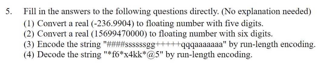 5.
Fill in the answers to the following questions directly. (No explanation needed)
(1) Convert a real (-236.9904) to floating number with five digits.
(2) Convert a real (15699470000) to floating number with six digits.
(3) Encode the string "####ssssssgg+++++qqqaaaaaaa" by run-length encoding.
(4) Decode the string "*f6*x4kk*@5" by run-length encoding.